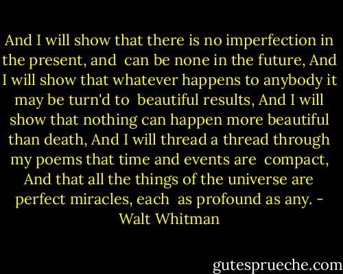 And I will show that there is no imperfection in the present, and<br /> can be none in the future,<br />And I will show that whatever happens to anybody it may be turn'd to<br /> beautiful results,<br />And I will show that nothing can happen more beautiful than death,<br />And I will thread a thread through my poems that time and events are<br /> compact,<br />And that all the things of the universe are perfect miracles, each<br /> as profound as any. - Walt Whitman