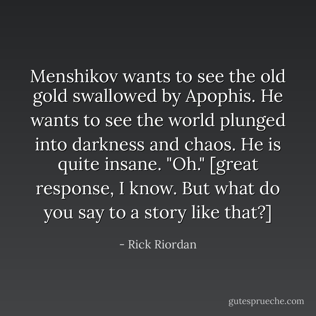 Menshikov wants to see the old gold swallowed by Apophis. He wants to see the world plunged into darkness and chaos. He is quite insane.<br />"Oh."<br />[great response, I know. But what do you say to a story like that?] - Rick Riordan
