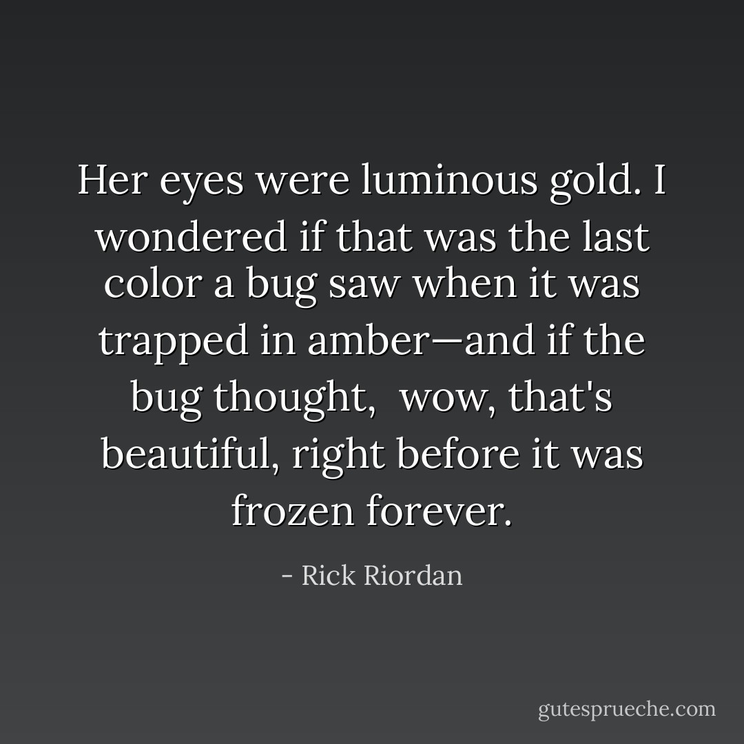 Her eyes were luminous gold. I wondered if that was the last color a bug saw when it was trapped in amber—and if the bug thought, <i> wow, that's beautiful</i>, right before it was frozen forever. - Rick Riordan