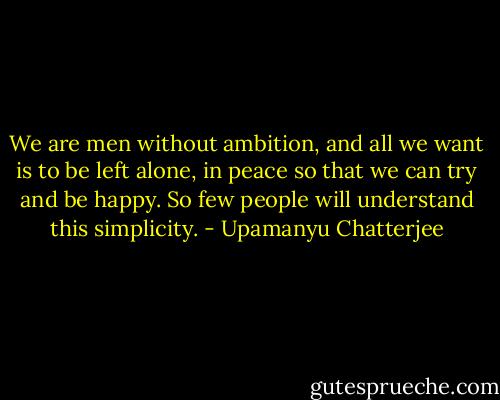 We are men without ambition, and all we want is to be left alone, in peace so that we can try and be happy. So few people will understand this simplicity. - Upamanyu Chatterjee