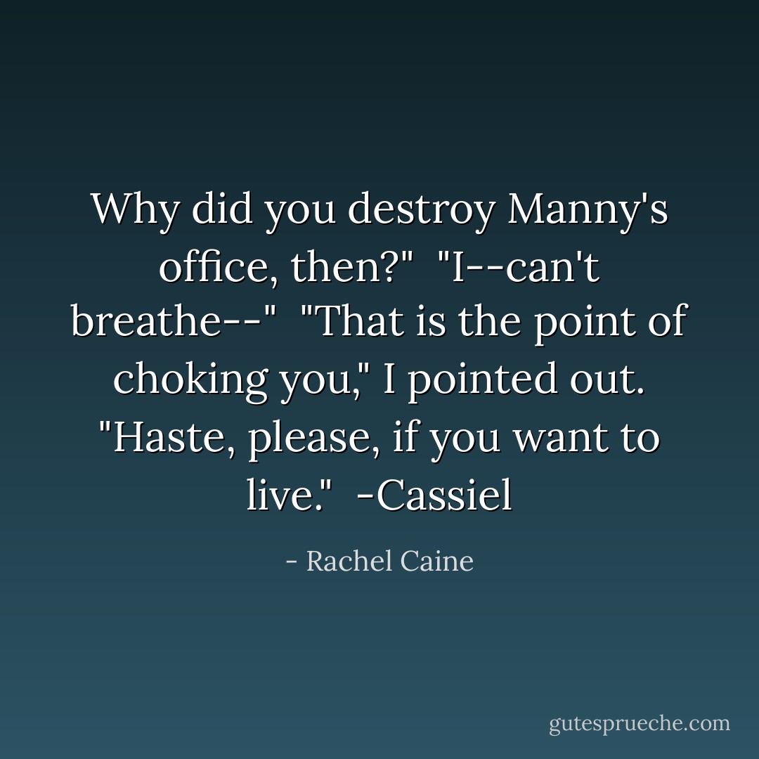Why did you destroy Manny's office, then?"<br /><br />"I--can't breathe--"<br /><br />"That is the point of choking you," I pointed out. "Haste, please, if you want to live."<br /><br />-Cassiel - Rachel Caine