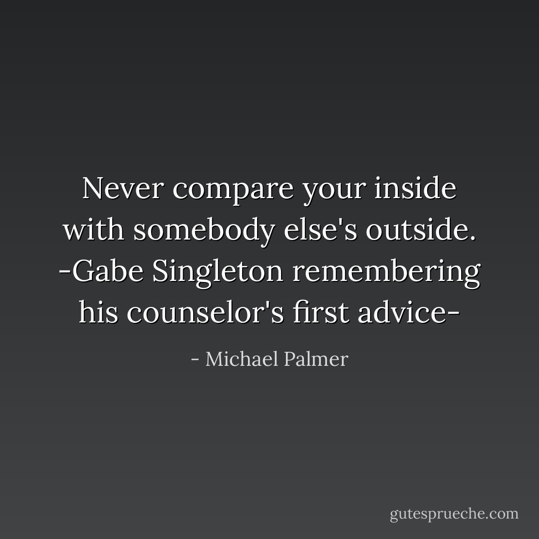 Never compare your inside with somebody else's outside.<br />-Gabe Singleton remembering his counselor's first advice- - Michael Palmer