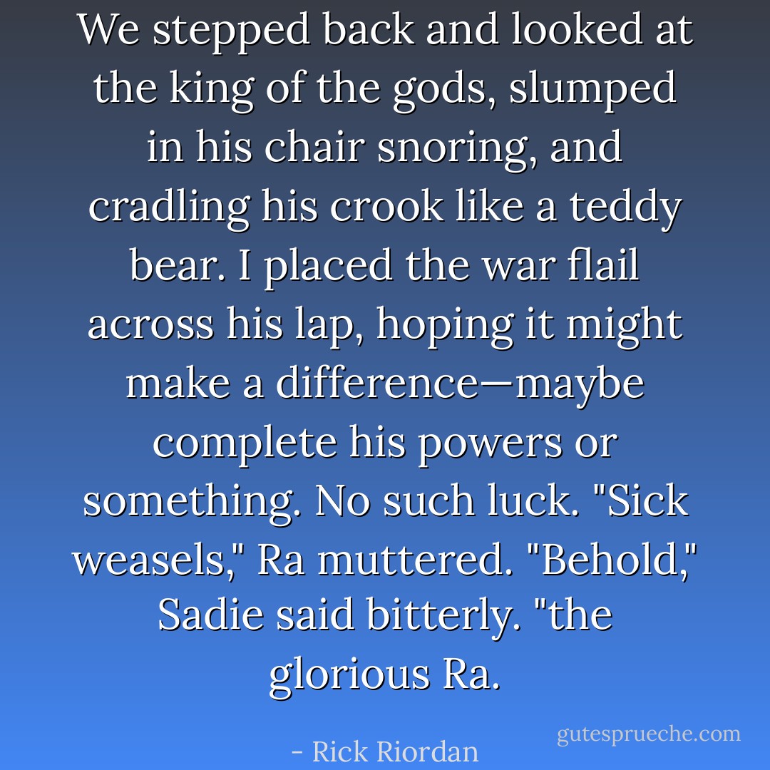 We stepped back and looked at the king of the gods, slumped in his chair snoring, and cradling his crook like a teddy bear. I placed the war flail across his lap, hoping it might make a difference—maybe complete his powers or something. No such luck.<br />"Sick weasels," Ra muttered.<br />"Behold," Sadie said bitterly. "the glorious Ra. - Rick Riordan