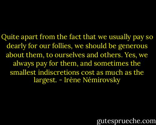 Quite apart from the fact that we usually pay so dearly for our follies, we should be generous about them, to ourselves and others. Yes, we always pay for them, and sometimes the smallest indiscretions cost as much as the largest. - Irène Némirovsky