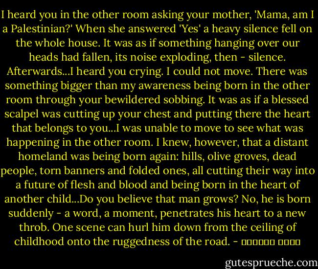 I heard you in the other room asking your mother, 'Mama, am I a Palestinian?' When she answered 'Yes' a heavy silence fell on the whole house. It was as if something hanging over our heads had fallen, its noise exploding, then - silence. Afterwards...I heard you crying. I could not move. There was something bigger than my awareness being born in the other room through your bewildered sobbing. It was as if a blessed scalpel was cutting up your chest and putting there the heart that belongs to you...I was unable to move to see what was happening in the other room. I knew, however, that a distant homeland was being born again: hills, olive groves, dead people, torn banners and folded ones, all cutting their way into a future of flesh and blood and being born in the heart of another child...Do you believe that man grows? No, he is born suddenly - a word, a moment, penetrates his heart to a new throb. One scene can hurl him down from the ceiling of childhood onto the ruggedness of the road. - غسان كنفاني