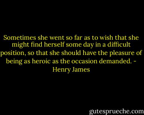 Sometimes she went so far as to wish that she might find herself some day in a difficult position, so that she should have the pleasure of being as heroic as the occasion demanded. - Henry James