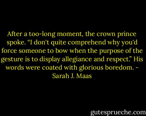 After a too-long moment, the crown prince spoke. “I don't quite comprehend why you'd force someone to bow when the purpose of the gesture is to display allegiance and respect.” His words were coated with glorious boredom. - Sarah J. Maas