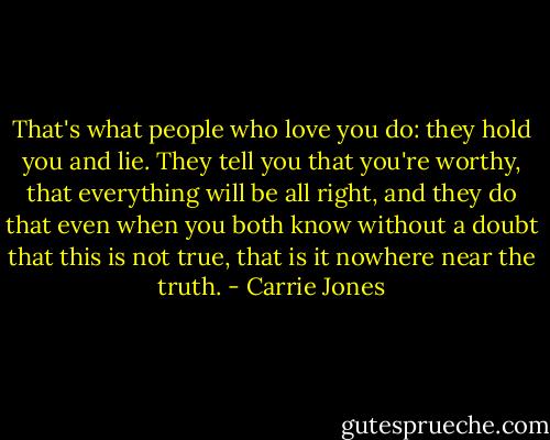 That's what people who love you do: they hold you and lie. They tell you that you're worthy, that everything will be all right, and they do that even when you both know without a doubt that this is not true, that is it nowhere near the truth. - Carrie Jones