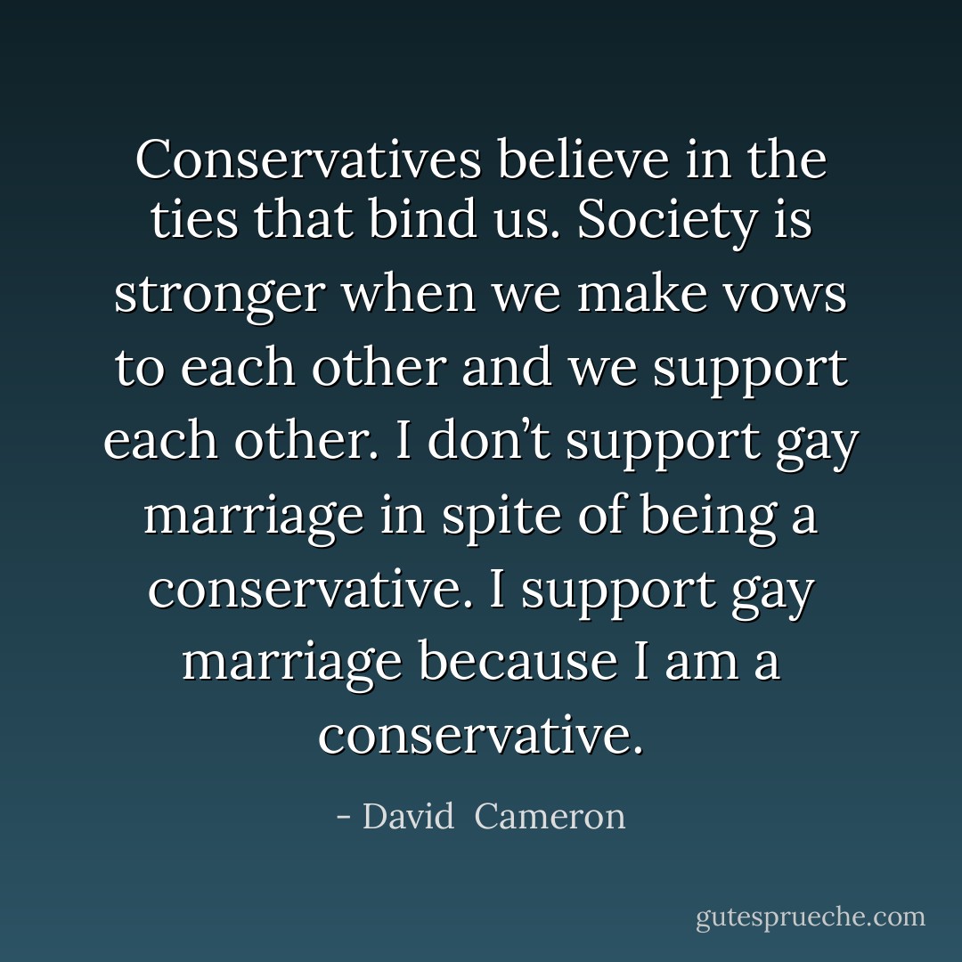 Conservatives believe in the ties that bind us. Society is stronger when we make vows to each other and we support each other. I don’t support gay marriage in spite of being a conservative. I support gay marriage because I am a conservative. - David  Cameron