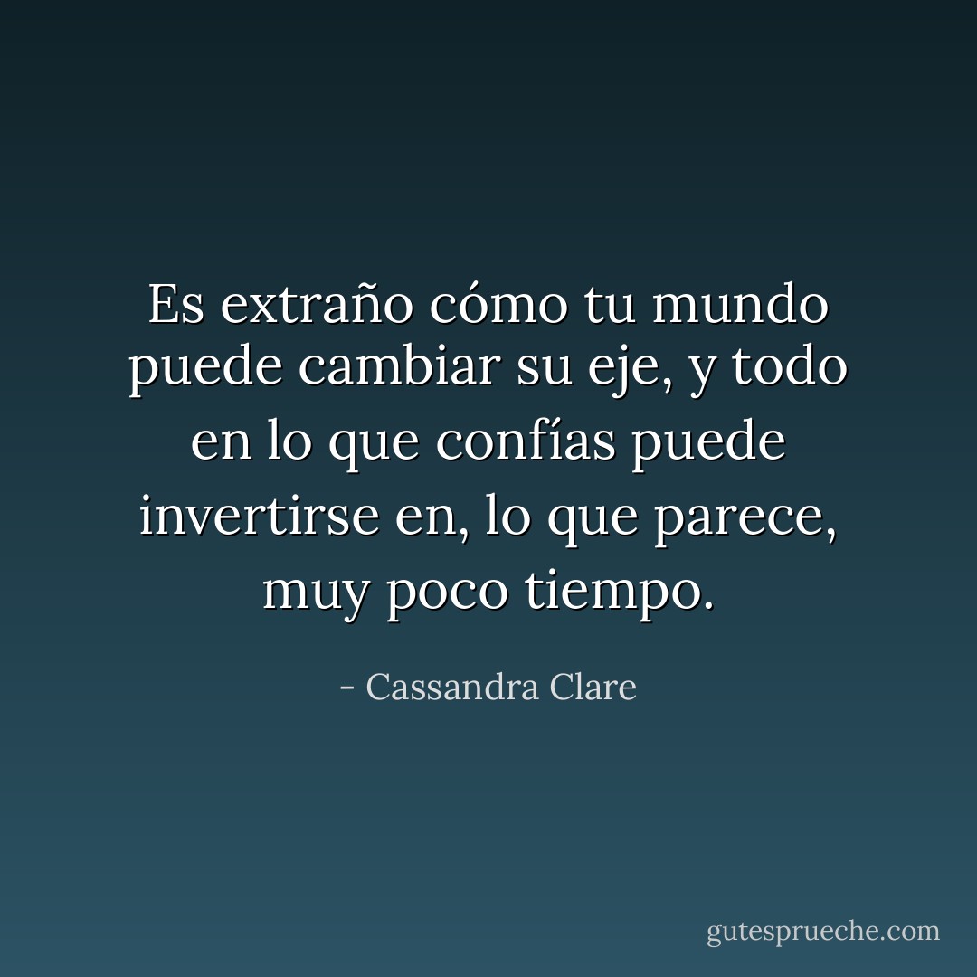 Es extraño cómo tu mundo puede cambiar su eje, y todo en lo que confías puede invertirse en, lo que parece, muy poco tiempo. - Cassandra Clare