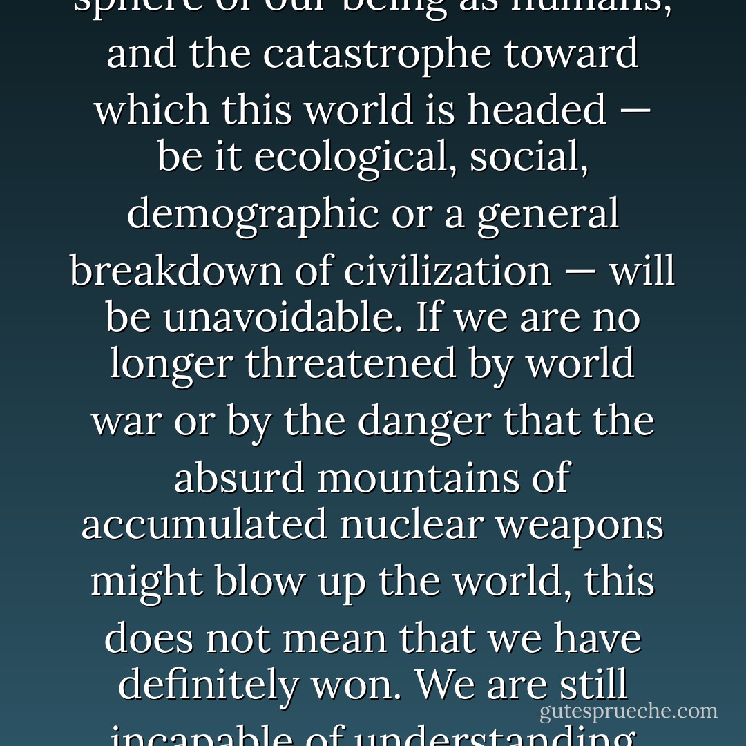 Without a global revolution in the sphere of human consciousness, nothing will change for the better in the sphere of our being as humans, and the catastrophe toward which this world is headed — be it ecological, social, demographic or a general breakdown of civilization — will be unavoidable. If we are no longer threatened by world war or by the danger that the absurd mountains of accumulated nuclear weapons might blow up the world, this does not mean that we have definitely won. We are still incapable of understanding that the only genuine backbone of all our actions, if they are to be moral, is responsibility. - Václav Havel