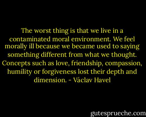 The worst thing is that we live in a contaminated moral environment. We feel morally ill because we became used to saying something different from what we thought. Concepts such as love, friendship, compassion, humility or forgiveness lost their depth and dimension. - Václav Havel