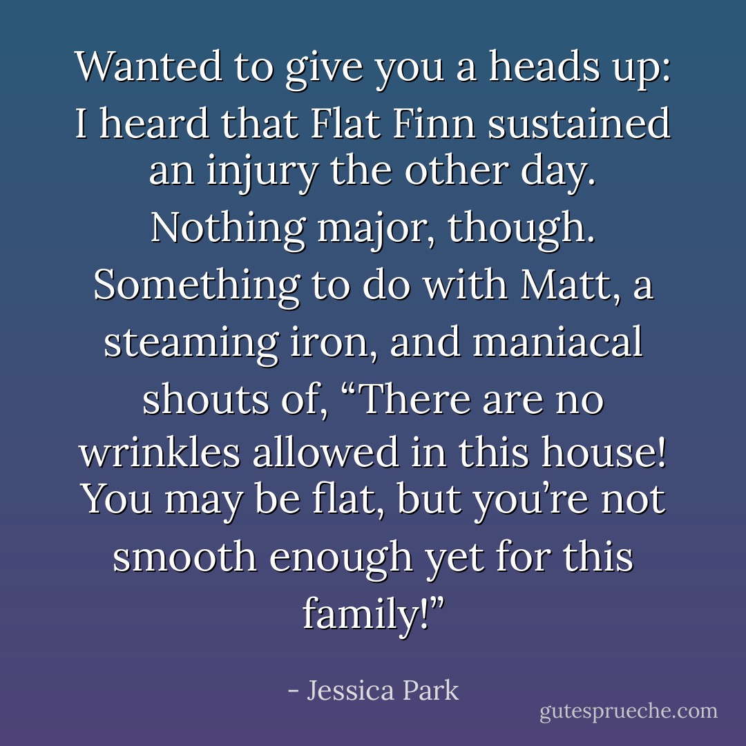 <i>Wanted to give you a heads up: I heard that Flat Finn sustained an injury the other day. Nothing major, though. Something to do with Matt, a steaming iron, and maniacal shouts of, “There are no wrinkles allowed in this house! You may be flat, but you’re not smooth enough yet for this family!”</i> - Jessica Park