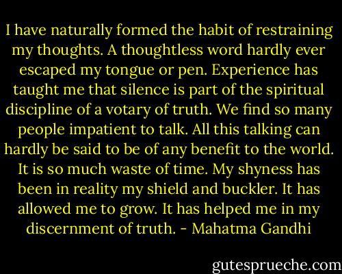 I have naturally formed the habit of restraining my thoughts. A thoughtless word hardly ever escaped my tongue or pen. Experience has taught me that silence is part of the spiritual discipline of a votary of truth. We find so many people impatient to talk. All this talking can hardly be said to be of any benefit to the world. It is so much waste of time. My shyness has been in reality my shield and buckler. It has allowed me to grow. It has helped me in my discernment of truth. - Mahatma Gandhi
