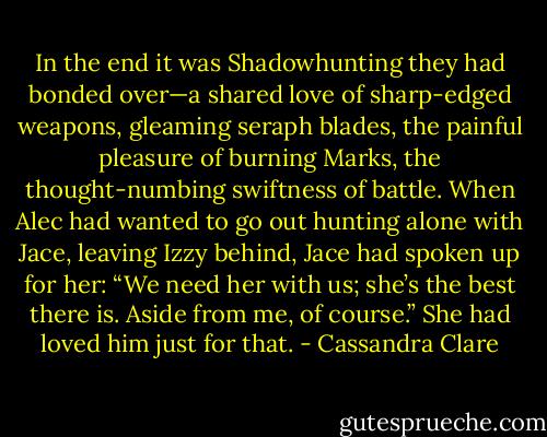 In the end it was Shadowhunting they had bonded over—a shared<br />love of sharp-edged weapons, gleaming seraph blades, the painful<br />pleasure of burning Marks, the thought-numbing swiftness of battle.<br />When Alec had wanted to go out hunting alone with Jace, leaving Izzy<br />behind, Jace had spoken up for her: “We need her with us; she’s the<br />best there is. Aside from me, of course.”<br />She had loved him just for that. - Cassandra Clare
