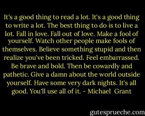 It's a good thing to read a lot. It's a good thing to write a lot. The best thing to do is to live a lot. Fall in love. Fall out of love. Make a fool of yourself. Watch other people make fools of themselves. Believe something stupid and then realize you've been tricked. Feel embarrassed. Be brave and bold. Then be cowardly and pathetic. Give a damn about the world outside yourself. Have some very dark nights. It's all good. You'll use all of it. - Michael  Grant