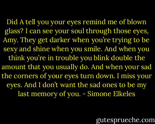 Did A tell you your eyes remind me of blown glass? I can see your soul through those eyes, Amy. They get darker when you’re trying to be sexy and shine when you smile. And when you think you’re in trouble you blink double the amount that you usually do. And when your sad the corners of your eyes turn down. I miss your eyes. And I don’t want the sad ones to be my last memory of you. - Simone Elkeles