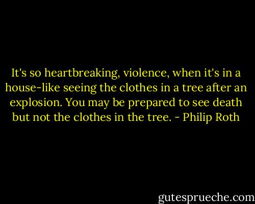 It's so heartbreaking, violence, when it's in a house-like seeing the clothes in a tree after an explosion. You may be prepared to see death but not the clothes in the tree. - Philip Roth