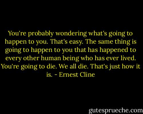You're probably wondering what's going to happen to you. That's easy. The same thing is going to happen to you that has happened to every other human being who has ever lived. You're going to die. We all die. That's just how it is. - Ernest Cline