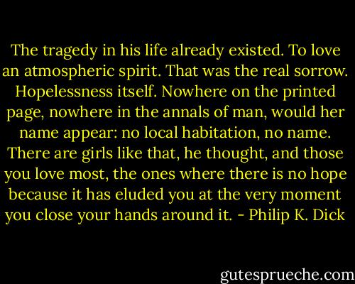 The tragedy in his life already existed. To love an atmospheric spirit. That was the real sorrow. Hopelessness itself. Nowhere on the printed page, nowhere in the annals of man, would her name appear: no local habitation, no name. There are girls like that, he thought, and those you love most, the ones where there is no hope because it has eluded you at the very moment you close your hands around it. - Philip K. Dick