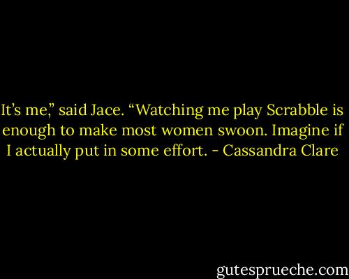 It’s me,” said Jace. “Watching me play Scrabble is enough to make most women swoon. Imagine if I actually put in some effort. - Cassandra Clare