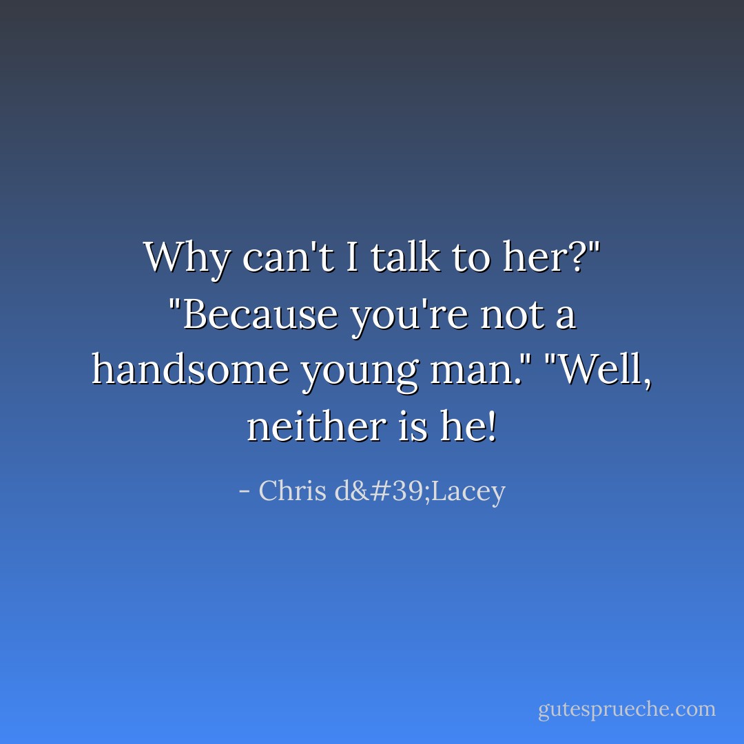 Why can't <i>I</i> talk to her?"<br />"Because you're not a handsome young man."<br />"Well, neither is he! - Chris d'Lacey