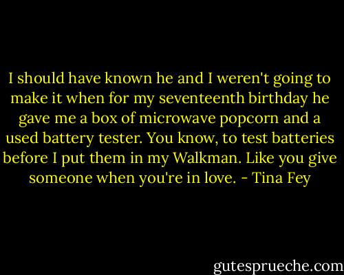 I should have known he and I weren't going to make it when for my seventeenth birthday he gave me a box of microwave popcorn and a used battery tester. You know, to test batteries before I put them in my Walkman. Like you give someone when you're in love. - Tina Fey