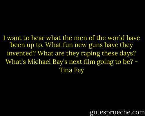 I want to hear what the men of the world have been up to. What fun new guns have they invented? What are they raping these days? What's Michael Bay's next film going to be? - Tina Fey
