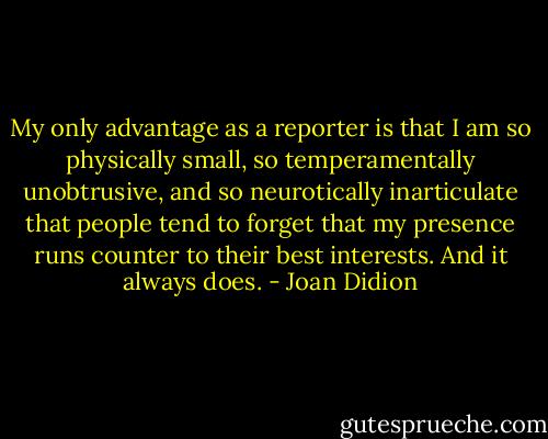 My only advantage as a reporter is that I am so physically small, so temperamentally unobtrusive, and so neurotically inarticulate that people tend to forget that my presence runs counter to their best interests. And it always does. - Joan Didion