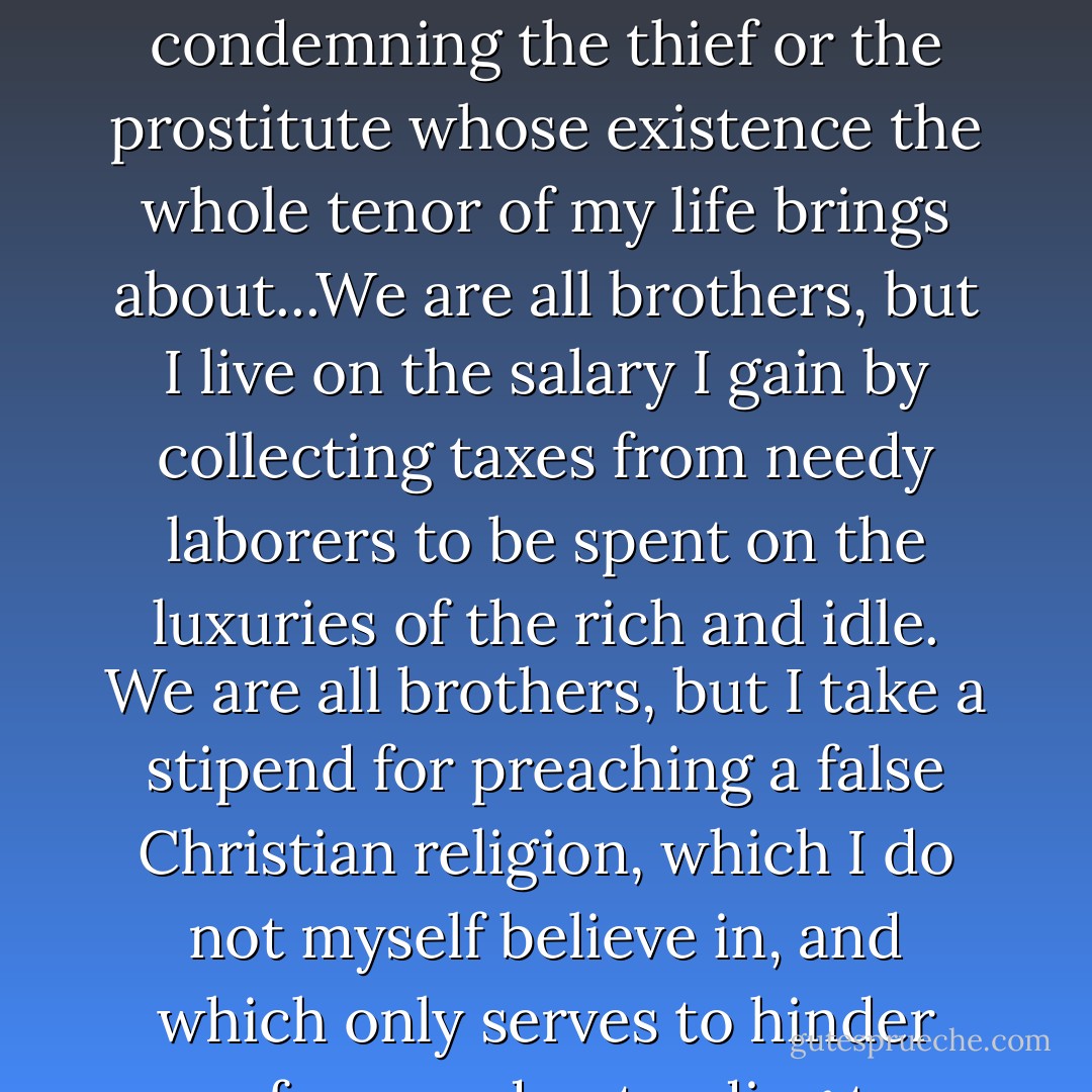 We are all brothers, but I live on a salary paid me for prosecuting, judging, and condemning the thief or the prostitute whose existence the whole tenor of my life brings about...We are all brothers, but I live on the salary I gain by collecting taxes from needy laborers to be spent on the luxuries of the rich and idle. We are all brothers, but I take a stipend for preaching a false Christian religion, which I do not myself believe in, and which only serves to hinder men from understanding true Christianity. - Leo Tolstoy