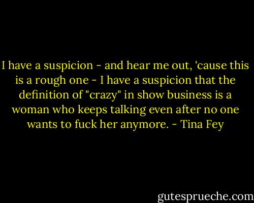 I have a suspicion - and hear me out, 'cause this is a rough one - I have a suspicion that the definition of "crazy" in show business is a woman who keeps talking even after no one wants to fuck her anymore. - Tina Fey