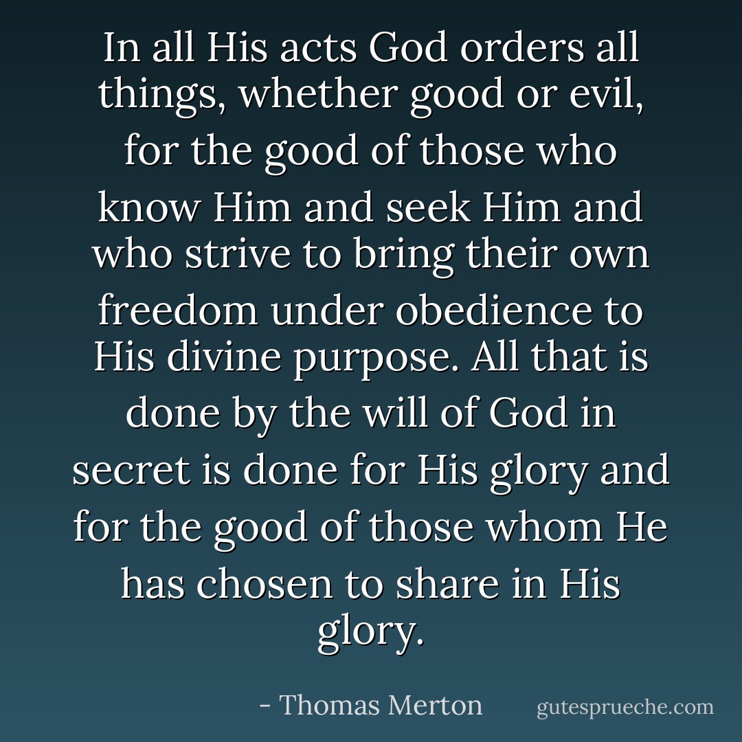 In all His acts God orders all things, whether good or evil, for the good of those who know Him and seek Him and who strive to bring their own freedom under obedience to His divine purpose. All that is done by the will of God in secret is done for His glory and for the good of those whom He has chosen to share in His glory. - Thomas Merton
