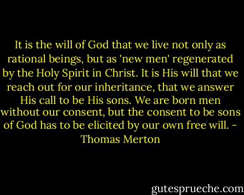 It is the will of God that we live not only as rational beings, but as 'new men' regenerated by the Holy Spirit in Christ. It is His will that we reach out for our inheritance, that we answer His call to be His sons. We are born men without our consent, but the consent to be sons of God has to be elicited by our own free will. - Thomas Merton