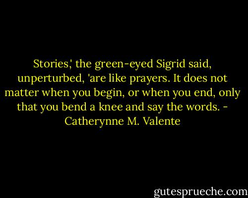 Stories,' the green-eyed Sigrid said, unperturbed, 'are like prayers. It does not matter when you begin, or when you end, only that you bend a knee and say the words. - Catherynne M. Valente