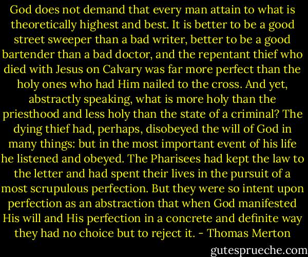 God does not demand that every man attain to what is theoretically highest and best. It is better to be a good street sweeper than a bad writer, better to be a good bartender than a bad doctor, and the repentant thief who died with Jesus on Calvary was far more perfect than the holy ones who had Him nailed to the cross. And yet, abstractly speaking, what is more holy than the priesthood and less holy than the state of a criminal? The dying thief had, perhaps, disobeyed the will of God in many things: but in the most important event of his life he listened and obeyed. The Pharisees had kept the law to the letter and had spent their lives in the pursuit of a most scrupulous perfection. But they were so intent upon perfection as an abstraction that when God manifested His will and His perfection in a concrete and definite way they had no choice but to reject it. - Thomas Merton