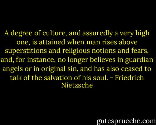 A degree of culture, and assuredly a very high one, is attained when man rises above superstitions and religious notions and fears, and, for instance, no longer believes in guardian angels or in original sin, and has also ceased to talk of the salvation of his soul. - Friedrich Nietzsche