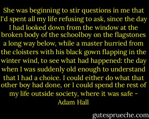 She was beginning to stir questions in me that I'd spent all my life refusing to ask, since the day I had looked down from the window at the broken body of the schoolboy on the flagstones a long way below, while a master hurried from the cloisters with his black gown flapping in the winter wind, to see what had happened: the day when I was suddenly old enough to understand that I had a choice. I could either do what that other boy had done, or I could spend the rest of my life outside society, where it was safe - Adam Hall