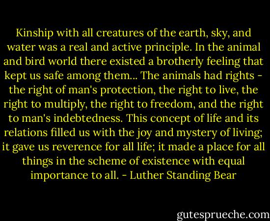 Kinship with all creatures of the earth, sky, and water was a real and active principle. In the animal and bird world there existed a brotherly feeling that kept us safe among them... The animals had rights - the right of man's protection, the right to live, the right to multiply, the right to freedom, and the right to man's indebtedness. This concept of life and its relations filled us with the joy and mystery of living; it gave us reverence for all life; it made a place for all things in the scheme of existence with equal importance to all. - Luther Standing Bear