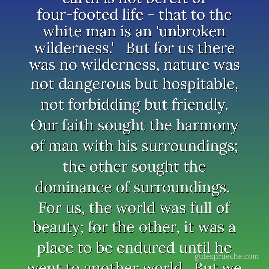 Wherever forests have not been mowed down, wherever the animal is recessed in their quiet protection, wherever the earth is not bereft of four-footed life - that to the white man is an 'unbroken wilderness.' <br /><br />But for us there was no wilderness, nature was not dangerous but hospitable, not forbidding but friendly. Our faith sought the harmony of man with his surroundings; the other sought the dominance of surroundings.<br /><br />For us, the world was full of beauty; for the other, it was a place to be endured until he went to another world.<br /><br />But we were wise. We knew that man's heart, away from nature, becomes hard. - Luther Standing Bear