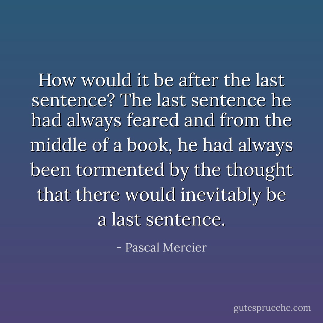 How would it be after the last sentence? The last sentence he had always feared and from the middle of a book, he had always been tormented by the thought that there would inevitably be a last sentence. - Pascal Mercier
