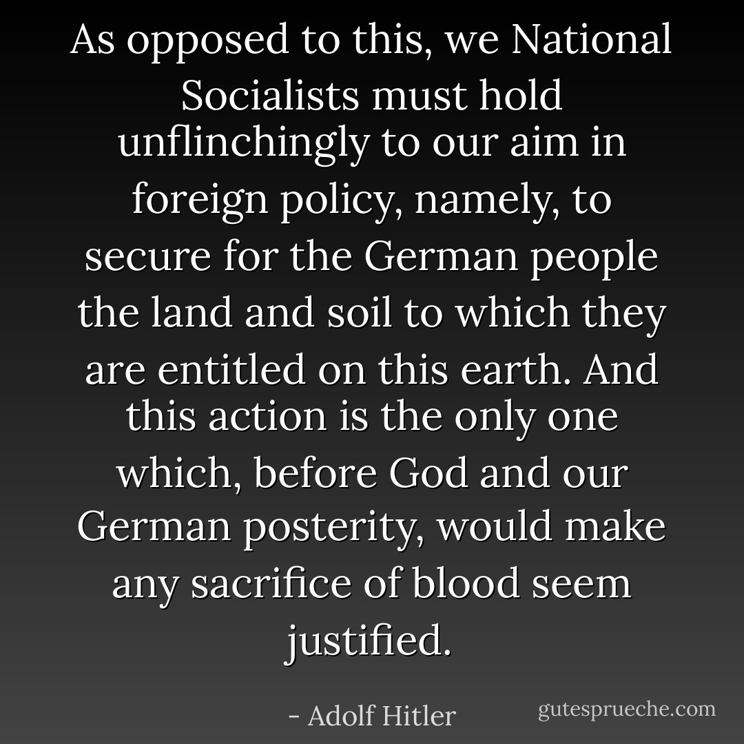 As opposed to this, we National Socialists must hold unflinchingly to our aim in foreign policy, namely, to secure for the German people the land and soil to which they are entitled on this earth. And this action is the only one which, before God and our German posterity, would make any sacrifice of blood seem justified. - Adolf Hitler