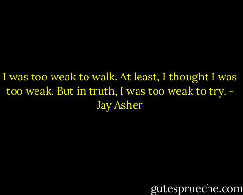 I was too weak to walk. At least, I thought I was too weak. But in truth, I was too weak to try. - Jay Asher