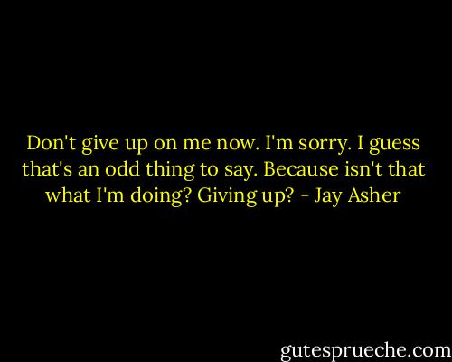 Don't give up on me now. I'm sorry. I guess that's an odd thing to say. Because isn't that what I'm doing? Giving up? - Jay Asher