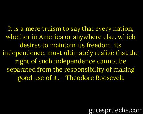 It is a mere truism to say that every nation, whether in America or anywhere else, which desires to maintain its freedom, its independence, must ultimately realize that the right of such independence cannot be separated from the responsibility of making good use of it. - Theodore Roosevelt