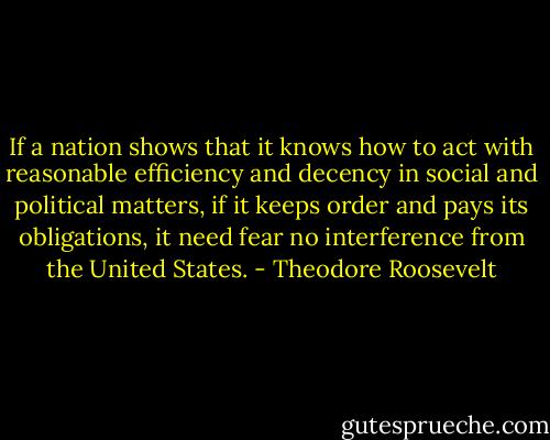 If a nation shows that it knows how to act with reasonable efficiency and decency in social and political matters, if it keeps order and pays its obligations, it need fear no interference from the United States. - Theodore Roosevelt