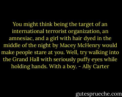 You might think being the target of an international terrorist organization, an amnesiac, and a girl with hair dyed in the middle of the night by Macey McHenry would make people stare at you. Well, try walking into the Grand Hall with seriously puffy eyes while holding hands. With a boy. - Ally Carter