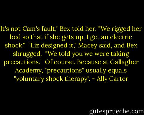 It's not Cam's fault," Bex told her. "We rigged her bed so that if she gets up, I get an electric shock."<br /><br />"Liz designed it," Macey said, and Bex shrugged.<br /><br />"We told you we were taking precautions."<br /><br />Of course. Because at Gallagher Academy, "precautions" usually equals "voluntary shock therapy". - Ally Carter
