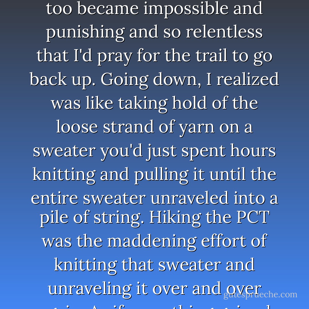 How fabulous down was for those first minutes! Down, down, down I'd go until down too became impossible and punishing and so relentless that I'd pray for the trail to go back up. Going down, I realized was like taking hold of the loose strand of yarn on a sweater you'd just spent hours knitting and pulling it until the entire sweater unraveled into a pile of string. Hiking the PCT was the maddening effort of knitting that sweater and unraveling it over and over again. As if everything gained was inevitably lost. - Cheryl Strayed