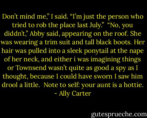 Don’t mind me,” I said. “I’m just the person who tried to rob the place last July.”<br /><br />“No, you diddn’t,” Abby said, appearing on the roof. She was wearing a trim suit and tall black boots. Her hair was pulled into a sleek ponytail at the nape of her neck, and either i was imagining things or Townsend wasn’t quite as good a spy as I thought, because I could have sworn I saw him drool a little.<br /><br />Note to self: your aunt is a hottie. - Ally Carter