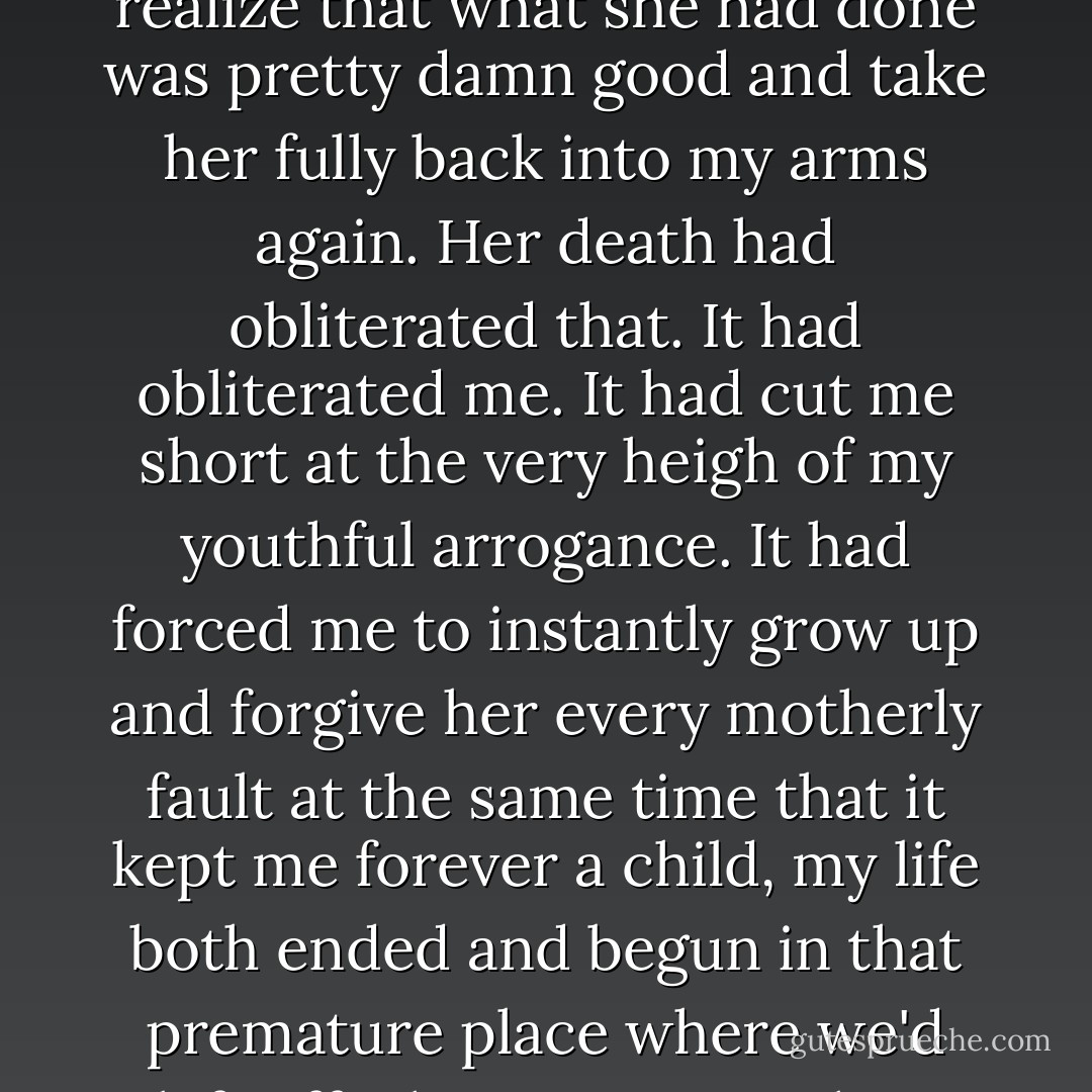 I didn't get to grow up and pull away from her and bitch about her with my friends and confront her about the things I'd wished she'd done differently and then get older and understand that she had done the best she could and realize that what she had done was pretty damn good and take her fully back into my arms again. Her death had obliterated that. It had obliterated me. It had cut me short at the very heigh of my youthful arrogance. It had forced me to instantly grow up and forgive her every motherly fault at the same time that it kept me forever a child, my life both ended and begun in that premature place where we'd left off. She was my mother, but I was motherless. I was trapped by her, but utterly alone. She would always be the empty bowl that no one could full. I'd have to fill it myself again and again and again. - Cheryl Strayed